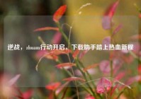 逆战，zhuam行动开启，下载助手踏上热血新程