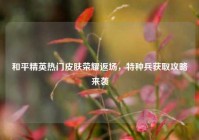 和平精英热门皮肤荣耀返场，特种兵获取攻略来袭