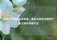探寻和平精英徒步线路，虚拟与现实交融的户外之旅及设置方法