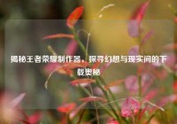 揭秘王者荣耀制作器，探寻幻想与现实间的下载奥秘