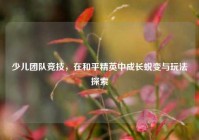 少儿团队竞技，在和平精英中成长蜕变与玩法探索