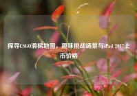 探寻CSGO滑梯地图，趣味挑战场景与iPad 2017上市价格