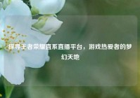 探寻王者荣耀直系直播平台，游戏热爱者的梦幻天地