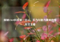探秘CSGO抖音第一女AK，实力与魅力兼具的电竞女主播