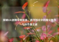 探秘LOL迦娜早期原画，追寻时光中的魔法魅力与创作者之谜