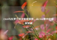 CSGO与瓦罗兰特灵敏度换算，从CSGO零开启极限突破