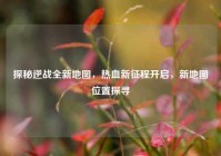 探秘逆战全新地图，热血新征程开启，新地图位置探寻