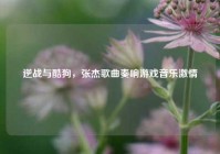 逆战与酷狗，张杰歌曲奏响游戏音乐激情
