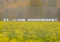 饺子、CSGO 与投稿，探寻游戏世界的别样魅力