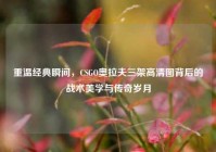 重温经典瞬间，CSGO奥拉夫三架高清图背后的战术美学与传奇岁月