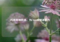 巧用剪映转场，为CSGO视频添魅力