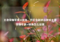 王者荣耀苹果3D视角，开启全新峡谷体验王者荣耀苹果3d视角怎么设置