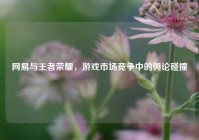 网易与王者荣耀，游戏市场竞争中的舆论碰撞