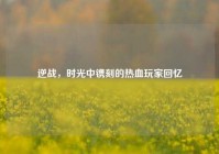 逆战，时光中镌刻的热血玩家回忆