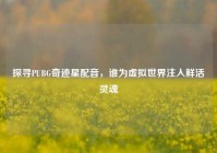 探寻PUBG奇迹星配音，谁为虚拟世界注入鲜活灵魂