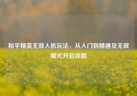 和平精英无敌人机玩法，从入门到精通及无敌模式开启攻略