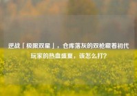 逆战「极限双星」，仓库落灰的双枪藏着初代玩家的热血盛夏，该怎么打？