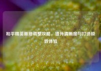 和平精英画质调整攻略，提升清晰度与打造极致体验