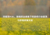 印度禁PUBG，地缘政治视角下的游戏行业震荡与禁毒政策关联