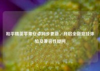 和平精英苹果安卓同步更新，开启全新竞技体验及兼容性疑问