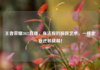 王者荣耀2022直播，身法猴的极致艺术，一棒定音逆转战局！