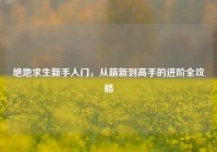 绝地求生新手入门，从萌新到高手的进阶全攻略