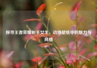 探寻王者荣耀射手女生，动漫壁纸中的魅力与风格