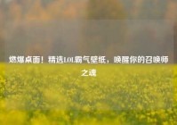 燃爆桌面！精选LOL霸气壁纸，唤醒你的召唤师之魂