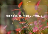 游戏界璀璨之星，王子尧（cf王子尧cv）
