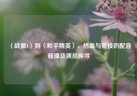 〈战狼1〉到〈和平精英〉，热血与竞技的配音碰撞及演员探寻