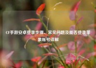 CF手游安卓登录步骤、常见问题及能否登录苹果账号详解
