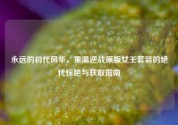 永远的初代风华，重温逆战原版女王套装的绝代惊艳与获取指南