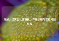 穿越火线实名认证更改，详细步骤与常见问题解答