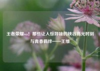 王者荣耀wa！那些让人惊呼哇的峡谷高光时刻与青春羁绊——王维
