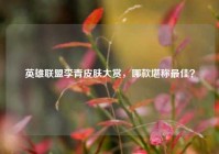 英雄联盟李青皮肤大赏，哪款堪称最佳？