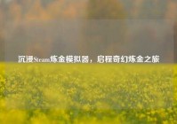 沉浸Steam炼金模拟器，启程奇幻炼金之旅