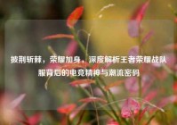 披荆斩棘，荣耀加身，深度解析王者荣耀战队服背后的电竞精神与潮流密码