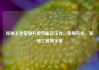 探秘王者荣耀升级荣耀音乐会，荣耀升级，奏响王者新乐章