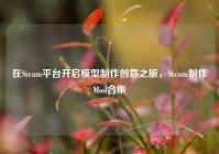 在Steam平台开启模型制作创意之旅，Steam制作Mod合集