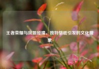 王者荣耀与凤姐碰撞，独特壁纸引发的文化现象