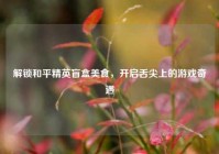 解锁和平精英盲盒美食，开启舌尖上的游戏奇遇