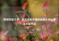 跨游匹配之梦，能否在和平精英邂逅王者玩家及匹配方法