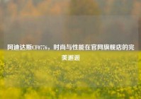 阿迪达斯CF0776，时尚与性能在官网旗舰店的完美邂逅