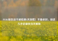 PUBG啥也没干被检测3天别慌！不是必封，按这几步走最快当天解除