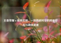 王者荣耀×临高启明，一场跨越时空的降维打击与钢铁浪漫
