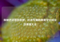 探秘逆战塔防装修，打造专属防御美学空间及效果图大全