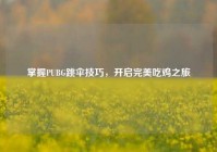 掌握PUBG跳伞技巧，开启完美吃鸡之旅