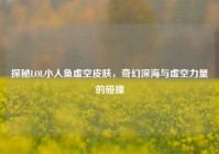 探秘LOL小人鱼虚空皮肤，奇幻深海与虚空力量的碰撞