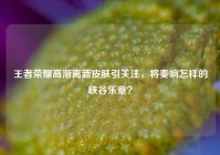 王者荣耀高渐离新皮肤引关注，将奏响怎样的峡谷乐章？