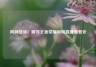 阿珂登场！探寻王者荣耀阿珂直播观看处